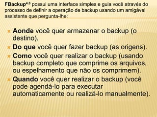  Aonde você quer armazenar o backup (o
destino).
 Do que você quer fazer backup (as origens).
 Como você quer realizar o backup (usando
backup completo que comprime os arquivos,
ou espelhamento que não os comprimem).
 Quando você quer realizar o backup (você
pode agendá-lo para executar
automaticamente ou realizá-lo manualmente).
FBackup4.8 possui uma interface simples e guia você através do
processo de definir a operação de backup usando um amigável
assistente que pergunta-lhe:
 