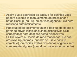  Assim que a operação de backup for definida você
poderá executá-la manualmente ao pressionar o
botão Backup (ou F6), ou se você agendou, ela será
realizada automaticamente.
 FBackup pode facilmente fazer o backup de dados a
partir de drives locais (incluindo dispositivos USB
conectados) para destinos como dispositivos
USB/Firewire ou locais de rede mapeados. Ele cria
arquivos zip padrões (quando se usa o backup
completo), ou cópias exatas dos dados originais sem
compressão alguma (usando o modo espelhamento).
 