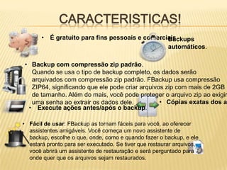 CARACTERISTICAS!
• É gratuito para fins pessoais e comerciais.• Backups
automáticos.
• Backup com compressão zip padrão.
Quando se usa o tipo de backup completo, os dados serão
arquivados com compressão zip padrão. FBackup usa compressão
ZIP64, significando que ele pode criar arquivos zip com mais de 2GB
de tamanho. Além do mais, você pode proteger o arquivo zip ao exigir
uma senha ao extrair os dados dele. • Cópias exatas dos a
• Execute ações antes/após o backup.
• Fácil de usar: FBackup as tornam fáceis para você, ao oferecer
assistentes amigáveis. Você começa um novo assistente de
backup, escolhe o que, onde, como e quando fazer o backup, e ele
estará pronto para ser executado. Se tiver que restaurar arquivos,
você abrirá um assistente de restauração e será perguntado para
onde quer que os arquivos sejam restaurados.
 