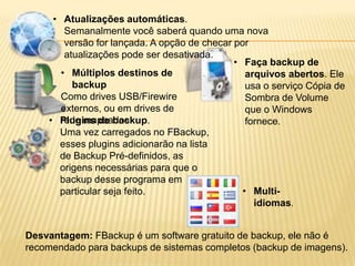 • Atualizações automáticas.
Semanalmente você saberá quando uma nova
versão for lançada. A opção de checar por
atualizações pode ser desativada.
• Múltiplos destinos de
backup
Como drives USB/Firewire
externos, ou em drives de
rede mapeados.• Plugins de backup.
Uma vez carregados no FBackup,
esses plugins adicionarão na lista
de Backup Pré-definidos, as
origens necessárias para que o
backup desse programa em
particular seja feito.
• Faça backup de
arquivos abertos. Ele
usa o serviço Cópia de
Sombra de Volume
que o Windows
fornece.
• Multi-
idiomas.
Desvantagem: FBackup é um software gratuito de backup, ele não é
recomendado para backups de sistemas completos (backup de imagens).
 