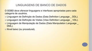 LINGUAGENS DE BANCO DE DADOS
O SGBD deve oferecer linguagens e interfaces apropriadas para cada
categoria de usuários.
 Linguagem de Definição de Dados (Data Definition Language _ DDL).
 Linguagem de Definição de Visões (View Definition Language _ VDL).
 Linguagem de Manipulação de Dados (Data Manipulation Language _
DML).
 Nível baixo (ou procedural).
 