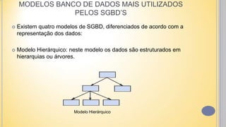 MODELOS BANCO DE DADOS MAIS UTILIZADOS
PELOS SGBD’S
 Existem quatro modelos de SGBD, diferenciados de acordo com a
representação dos dados:
 Modelo Hierárquico: neste modelo os dados são estruturados em
hierarquias ou árvores.
Modelo Hierárquico
 