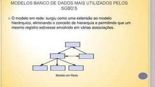  O modelo em rede: surgiu como uma extensão ao modelo
hierárquico, eliminando o conceito de hierarquia e permitindo que um
mesmo registro estivesse envolvido em várias associações.
Modelo em Rede
MODELOS BANCO DE DADOS MAIS UTILIZADOS PELOS
SGBD’S
 