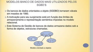  Os bancos de dados orientados a objeto (SGDBO) tornaram viáveis
em meados de 1980.
 A motivação para seu surgimento está em função dos limites de
armazenamento e representação semântica impostas no modelo
relacional.
 Este Sistema de Gestão de bancos de dados armazena dados sob a
forma de objetos, estruturas chamadas.
MODELOS BANCO DE DADOS MAIS UTILIZADOS PELOS
SGBD’S
Modelo orientado a objetos
 