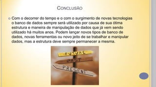  Com o decorrer do tempo e o com o surgimento de novas tecnologias
o banco de dados sempre será utilizado por causa de sua ótima
estrutura e maneira de manipulação de dados que já vem sendo
utilizado há muitos anos. Podem lançar novos tipos de banco de
dados, novas ferramentas ou novo jeito de se trabalhar e manipular
dados, mas a estrutura deve sempre permanecer a mesma.
CONCLUSÃO
 