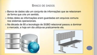BANCO DE DADOS
 Banco de dados são um conjunto de informações que se relacionam
de forma que crie um sentido.
 Antes deles as informações eram guardadas em arquivos comuns
nos sistemas operacionais.
 Na década de 80 a tecnologia de SGBD relacional passou a dominar
o mercado, e hoje em dia utiliza-se praticamente ela.
 