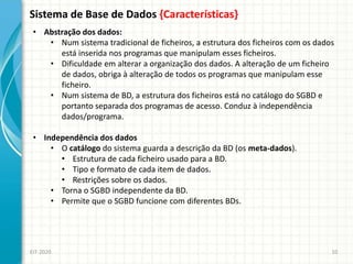 Sistema de Base de Dados {Características}
EIT-2020 10
• Abstração dos dados:
• Num sistema tradicional de ficheiros, a estrutura dos ficheiros com os dados
está inserida nos programas que manipulam esses ficheiros.
• Dificuldade em alterar a organização dos dados. A alteração de um ficheiro
de dados, obriga à alteração de todos os programas que manipulam esse
ficheiro.
• Num sistema de BD, a estrutura dos ficheiros está no catálogo do SGBD e
portanto separada dos programas de acesso. Conduz à independência
dados/programa.
• Independência dos dados
• O catálogo do sistema guarda a descrição da BD (os meta-dados).
• Estrutura de cada ficheiro usado para a BD.
• Tipo e formato de cada item de dados.
• Restrições sobre os dados.
• Torna o SGBD independente da BD.
• Permite que o SGBD funcione com diferentes BDs.
 