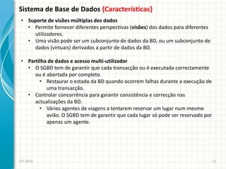 Sistema de Base de Dados {Características}
EIT-2020 11
• Suporte de visões múltiplas dos dados
• Permite fornecer diferentes perspectivas (visões) dos dados para diferentes
utilizadores.
• Uma visão pode ser um subconjunto de dados da BD, ou um subconjunto de
dados (virtuais) derivados a partir de dados da BD.
• Partilha de dados e acesso multi-utilizador
• O SGBD tem de garantir que cada transacção ou é executada correctamente
ou é abortada por completo.
• Restaurar o estado da BD quando ocorrem falhas durante a execução de
uma transacção.
• Controlar concorrência para garantir consistência e correcção nas
actualizações da BD.
• Vários agentes de viagens a tentarem reservar um lugar num mesmo
avião. O SGBD tem de garantir que cada lugar só pode ser reservado por
apenas um agente.
 