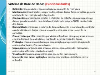 Sistema de Base de Dados {Funcionalidades}
EIT-2020 12
• Definição: tipo de dados, tipo de relações e conjunto de restrições.
• Manipulação: inserir dados, apagar dados, alterar dados, fazer consultas, garantir
a satisfação das restrições de integridade.
• Construção: representação simples e eficientes de relações complexas entre os
dados, guardar os dados num local controlado pelo próprio SGBD, persistência
dos dados.
• Rentabilidade: minimizar o esforço de desenvolvimento e manutenção, controlar
a redundância nos dados, mecanismos eficientes para processamento de
consultas.
• Concorrncia e partilha: permitir que vários utilizadores e/ou programas acedam
em simultâneo à base de dados, mantendo a consistência dos dados.
• Protecção: mecanismos de backup e recuperação para prevenir situações de
avaria do hardware e/ou do software.
• Segurança: mecanismos para prevenir acessos não autorizados (passwords,
permissões, diferentes níveis de acesso).
• Visualização: ferramentas gráficas para operações mais comuns.
• Interacção com outras aplicações: providenciar múltiplas interfaces com o
utilizador.
 