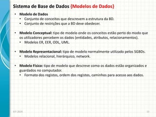 Sistema de Base de Dados {Modelos de Dados}
EIT-2020 13
• Modelo de Dados
• Conjunto de conceitos que descrevem a estrutura da BD.
• Conjunto de restrições que a BD deve obedecer.
• Modelo Conceptual: tipo de modelo onde os conceitos estão perto do modo que
os utilizadores percebem os dados (entidades, atributos, relacionamentos).
• Modelos ER, EER, ODL, UML.
• Modelo Representacional: tipo de modelo normalmente utilizado pelos SGBDs.
• Modelos relacional, hierárquico, network.
• Modelo Físico: tipo de modelo que descreve como os dados estão organizados e
guardados no computador.
• Formato dos registos, ordem dos registos, caminhos para acesso aos dados.
 