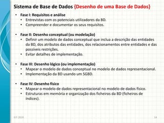 Sistema de Base de Dados {Desenho de uma Base de Dados}
EIT-2020 14
• Fase I: Requisitos e análise
• Entrevistas com os potenciais utilizadores da BD.
• Compreender e documentar os seus requisitos.
• Fase II: Desenho conceptual (ou modelação)
• Definir um modelo de dados conceptual que inclua a descrição das entidades
da BD, dos atributos das entidades, dos relacionamentos entre entidades e das
possíveis restrições.
• Evitar detalhes de implementação.
• Fase III: Desenho lógico (ou implementação)
• Mapear o modelo de dados conceptual no modelo de dados representacional.
• Implementação da BD usando um SGBD.
• Fase IV: Desenho físico
• Mapear o modelo de dados representacional no modelo de dados físico.
• Estruturas em memória e organização dos ficheiros da BD (ficheiros de
índices).
 