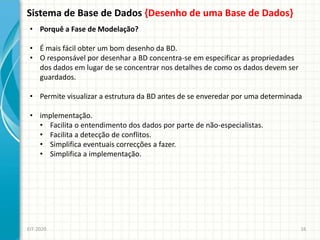 Sistema de Base de Dados {Desenho de uma Base de Dados}
EIT-2020 16
• Porquê a Fase de Modelação?
• É mais fácil obter um bom desenho da BD.
• O responsável por desenhar a BD concentra-se em especificar as propriedades
dos dados em lugar de se concentrar nos detalhes de como os dados devem ser
guardados.
• Permite visualizar a estrutura da BD antes de se enveredar por uma determinada
• implementação.
• Facilita o entendimento dos dados por parte de não-especialistas.
• Facilita a detecção de conflitos.
• Simplifica eventuais correcções a fazer.
• Simplifica a implementação.
 