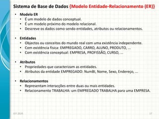 Sistema de Base de Dados {Modelo Entidade-Relacionamento (ER)}
EIT-2020 17
• Modelo ER
• É um modelo de dados conceptual.
• É um modelo próximo do modelo relacional.
• Descreve os dados como sendo entidades, atributos ou relacionamentos.
• Entidades
• Objectos ou conceitos do mundo real com uma existência independente.
• Com existência física: EMPREGADO, CARRO, ALUNO, PRODUTO, ...
• Com existência conceptual: EMPRESA, PROFISSÃO, CURSO, ...
• Atributos
• Propriedades que caracterizam as entidades.
• Atributos da entidade EMPREGADO: NumBI, Nome, Sexo, Endereço, ...
• Relacionamentos
• Representam interacções entre duas ou mais entidades.
• Relacionamento TRABALHA: um EMPREGADO TRABALHA para uma EMPRESA.
 