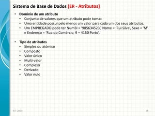 Sistema de Base de Dados {ER - Atributos}
EIT-2020 18
• Domínio de um atributo
• Conjunto de valores que um atributo pode tomar.
• Uma entidade possui pelo menos um valor para cada um dos seus atributos.
• Um EMPREGADO pode ter NumBI = ‘985634523’, Nome = ‘Rui Silva’, Sexo = ‘M’
e Endereço = ‘Rua do Comércio, 9 – 4150 Porto’.
• Tipo de atributos
• Simples ou atómico
• Composto
• Valor único
• Multi-valor
• Complexo
• Derivado
• Valor nulo
 