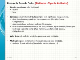 Sistema de Base de Dados {Atributos - Tipo de Atributos}
EIT-2020 19
• Simples ou atómico: não é divisível.
• NumBI
• Sexo
• Composto: divisível em atributos simples com significado independente.
• O atributo Endereço pode ser decomposto em (Morada, Cidade,
CódigoPostal).
• A composição de atributos pode ser hierárquica.
• O atributo Morada decomposto em (Rua, Número, Apartamento), leva a que
Endereço seja visto como ((Rua, Número, Apartamento), Cidade,
CódigoPostal).
• Valor único: só pode ter um único valor para cada entidade.
• Multi-valor: pode tomar um ou mais valores para cada entidade.
• Atributo GrauAcadémico (licenciado, mestre, doutor, …).
 