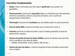 Conceitos Fundamentais
EIT-2020 2
• Dados: Factos conhecidos que têm algum significado e que podem ser
guardados.
• Processamento: Conjunto de operações lógicas e aritméticas que são aplicadas,
de forma automática, sobre os conjuntos de dados, com o auxílio de
equipamentos informáticos.
• Informação: Conjunto de resultados que são obtidos após um processamento.
• Base de dados (BD): conjunto de dados que se relacionam entre si.
• Universo: parte do mundo real sobre o qual os dados guardados na base de
dados dizem respeito.
• Sistema de gestão de base de dados (SGBD): pacote de software que permite
criar e manipular uma base de dados.
• MySQL, PostGreSQL, Oracle, Sybase, SQL-Server, ...
• Sistema de base de dados: o sistema de gestão de base de dados juntamente
com os dados.
 