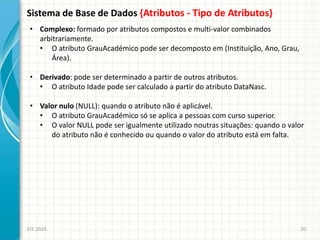 Sistema de Base de Dados {Atributos - Tipo de Atributos}
EIT-2020 20
• Complexo: formado por atributos compostos e multi-valor combinados
arbitrariamente.
• O atributo GrauAcadémico pode ser decomposto em (Instituição, Ano, Grau,
Área).
• Derivado: pode ser determinado a partir de outros atributos.
• O atributo Idade pode ser calculado a partir do atributo DataNasc.
• Valor nulo (NULL): quando o atributo não é aplicável.
• O atributo GrauAcadémico só se aplica a pessoas com curso superior.
• O valor NULL pode ser igualmente utilizado noutras situações: quando o valor
do atributo não é conhecido ou quando o valor do atributo está em falta.
 