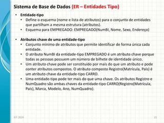 Sistema de Base de Dados {ER – Entidades Tipo}
EIT-2020 21
• Entidade-tipo
• Define o esquema (nome e lista de atributos) para o conjunto de entidades
que partilham a mesma estrutura (atributos).
• Esquema para EMPREGADO: EMPREGADO(NumBI, Nome, Sexo, Endereço)
• Atributos chave de uma entidade-tipo
• Conjunto mínimo de atributos que permite identificar de forma única cada
entidade.
• O atributo NumBI da entidade-tipo EMPREGADO é um atributo chave porque
todas as pessoas possuem um número de bilhete de identidade único.
• Um atributo chave pode ser constituído por mais do que um atributo e pode
conter atributos compostos. O atributo composto Registro(Matrícula, País) é
um atributo chave da entidade-tipo CARRO.
• Uma entidade-tipo pode ter mais do que uma chave. Os atributos Registro e
NumQuadro são ambas chaves da entidade-tipo CARRO(Registro(Matrícula,
País), Marca, Modelo, Ano, NumQuadro).
 