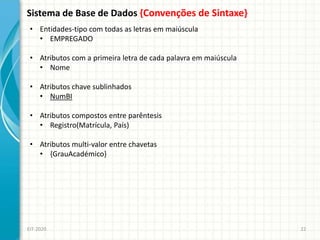 Sistema de Base de Dados {Convenções de Sintaxe}
EIT-2020 22
• Entidades-tipo com todas as letras em maiúscula
• EMPREGADO
• Atributos com a primeira letra de cada palavra em maiúscula
• Nome
• Atributos chave sublinhados
• NumBI
• Atributos compostos entre parêntesis
• Registro(Matrícula, País)
• Atributos multi-valor entre chavetas
• {GrauAcadémico}
 
