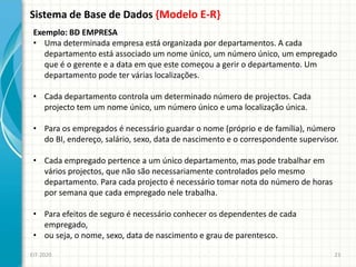 Sistema de Base de Dados {Modelo E-R}
EIT-2020 23
Exemplo: BD EMPRESA
• Uma determinada empresa está organizada por departamentos. A cada
departamento está associado um nome único, um número único, um empregado
que é o gerente e a data em que este começou a gerir o departamento. Um
departamento pode ter várias localizações.
• Cada departamento controla um determinado número de projectos. Cada
projecto tem um nome único, um número único e uma localização única.
• Para os empregados é necessário guardar o nome (próprio e de família), número
do BI, endereço, salário, sexo, data de nascimento e o correspondente supervisor.
• Cada empregado pertence a um único departamento, mas pode trabalhar em
vários projectos, que não são necessariamente controlados pelo mesmo
departamento. Para cada projecto é necessário tomar nota do número de horas
por semana que cada empregado nele trabalha.
• Para efeitos de seguro é necessário conhecer os dependentes de cada
empregado,
• ou seja, o nome, sexo, data de nascimento e grau de parentesco.
 