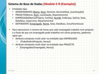 Sistema de Base de Dados {Modelo E-R (Exemplo)}
EIT-2020 24
• Entidades-tipo
• DEPARTAMENTO (Nome, Num, Gerente, GerenteData, {Localização})
• PROJECTO(Nome, Num, Localização, Departamento)
• EMPREGADO(Nome(Próprio, Família), NumBI, Endereço, Salário, Sexo,
DataNasc, Supervisor, Departamento)
• DEPENDENTE (Empregado, Nome, Sexo, DataNasc, GrauParentesco)
• Para representar o número de horas que cada empregado trabalha num projecto
e o facto de que um empregado pode trabalhar em vários projectos, podemos
optar por:
• Atributo composto multi-valor na entidade-tipo EMPREGADO
• {TrabalhaEm(Projecto, Horas)}
• Atributo composto multi-valor na entidade-tipo PROJECTO
• {Empregados(Empregado, Horas)}
 