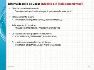 Sistema de Base de Dados {Modelo E-R (Relacionamentos)}
EIT-2020 26
• Grau de um relacionamento
• É o número de entidades que participam no relacionamento.
• Relacionamento binário
• TRABALHA_PARA(EMPREGADO, DEPARTAMENTO)
• Relacionamento ternário
• FORNECE(FORNECEDOR, PRODUTO, PROJECTO)
• Os relacionamentos podem ser recursivos
• SUPERVISIONA(EMPREGADO, EMPREGADO)
• Os relacionamentos podem ter atributos
• TRABALHA_EM(EMPREGADO, PROJECTO, Horas)
 