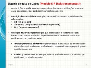 Sistema de Base de Dados {Modelo E-R (Relacionamentos)}
EIT-2020 27
• As restrições nos relacionamentos permitem limitar as combinações possíveis
entre as entidades que participam num relacionamento.
• Restrição de cardinalidade: restrição que especifica como as entidades estão
relacionadas.
• 1:1 (um-para-um)
• 1:N ou N:1 (um-para-muitos ou muitos-para-um)
• M:N (muitos-para-muitos)
• Restrição de participação: restrição que especifica se a existência de cada
instância de uma entidade-tipo depende ou não das outras entidades-tipo
participantes no relacionamento.
• Total (dependência existencial): quando todas as instâncias de uma entidade-
tipo estão relacionadas com instâncias das outras entidades-tipo participantes
no relacionamento.
• Parcial: quando não se espera que todas as instâncias de uma entidade-tipo
participem no relacionamento.
 