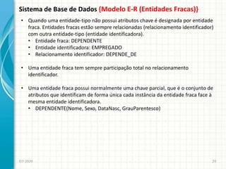Sistema de Base de Dados {Modelo E-R (Entidades Fracas)}
EIT-2020 29
• Quando uma entidade-tipo não possui atributos chave é designada por entidade
fraca. Entidades fracas estão sempre relacionadas (relacionamento identificador)
com outra entidade-tipo (entidade identificadora).
• Entidade fraca: DEPENDENTE
• Entidade identificadora: EMPREGADO
• Relacionamento identificador: DEPENDE_DE
• Uma entidade fraca tem sempre participação total no relacionamento
identificador.
• Uma entidade fraca possui normalmente uma chave parcial, que é o conjunto de
atributos que identificam de forma única cada instância da entidade fraca face à
mesma entidade identificadora.
• DEPENDENTE(Nome, Sexo, DataNasc, GrauParentesco)
 