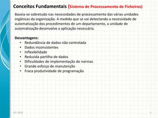 Conceitos Fundamentais (Sistema de Processamento de Ficheiros)
EIT-2020 3
Baseia-se sobretudo nas necessidades de processamento das várias unidades
orgânicas da organização. A medida que se vai detectando a necessidade de
automatização dos procedimentos de um departamento, a unidade de
automatização desenvolve a aplicação necessária.
Desvantagens:
• Redundância de dados não controlada
• Dados inconsistentes
• Inflexibilidade
• Reduzida partilha de dados
• Dificuldades de implementação de normas
• Grande esforço de manutenção
• Fraca produtividade de programação
 