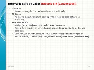 Sistema de Base de Dados {Modelo E-R (Convenções)}
EIT-2020 35
• Entidades
• Nomes no singular com todas as letras em maiúscula.
• Atributos
• Nomes no singular ou plural com a primeira letra de cada palavra em
maiúscula.
• Relacionamentos
• Verbos (ou nomes) com todas as letras em maiúscula.
• Devem fazer sentido ao serem lidos da esquerda para a direita ou de cima
para baixo.
• DEPENDE_DE(DEPENDENTE, EMPREGADO) não respeita a convenção de
leitura. Utilizar, por exemplo, TEM_DEPENDENTE(EMPREGADO, DEPENDENTE).
 