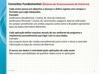 Conceitos Fundamentais (Sistema de Processamento de Ficheiros)
EIT-2020 6
Cada sector possui um objectivo a alcançar e define registos com campos e
formatos que julga adequados.
Exemplo:
professores (Académico) = (nome, BI, área de interesse)
professores (Pessoal) = (nome, BI, vencimento, categoria, data de admissão)
Os campos semelhantes em ambos arquivos como nome e BI podem apresentar
tipos de dados (formatos) diferentes.
Cada aplicação define arquivos através do seu ambiente de programa e
implementa procedimentos para ligar com os seus dados.
Exemplo:
para arquivo aluno são criados procedimentos para incluir o aluno e consultar
informação na base do número de Matrícula
O acesso aos dados é controlado pelas aplicações de cada sector
Não existem possibilidades de partilhar dados entre as aplicações
 