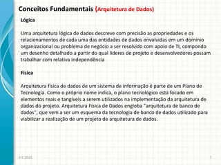 Conceitos Fundamentais (Arquitetura de Dados)
EIT-2020 7
Lógica
Uma arquitetura lógica de dados descreve com precisão as propriedades e os
relacionamentos de cada uma das entidades de dados envolvidas em um domínio
organizacional ou problema de negócio a ser resolvido com apoio de TI, compondo
um desenho detalhado a partir do qual líderes de projeto e desenvolvedores possam
trabalhar com relativa independência
Física
Arquitetura física de dados de um sistema de informação é parte de um Plano de
Tecnologia. Como o próprio nome indica, o plano tecnológico está focado em
elementos reais e tangíveis a serem utilizados na implementação da arquitetura de
dados do projeto. Arquitetura Física de Dados engloba "arquitetura de banco de
dados", que vem a ser um esquema da tecnologia de banco de dados utilizado para
viabilizar a realização de um projeto de arquitetura de dados.
 