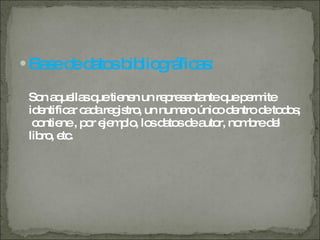 Base de datos bibliográficas: Son aquellas que tienen un representante que permite identificar cada registro, un numero único dentro de todos;  contiene , por ejemplo, los datos de autor, nombre del libro, etc. 