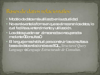 Modelo de datos más utilizado en la actualidad. No es relevante la forma en que se almacenan los datos, lo cual facilita su entendimiento y utilización. Los datos pueden ser  almacenados o recuperados mediante “Consultas”. El lenguaje mas habitual para construir las consultas a bases de datos relacionales es SQL,  Structured Query Language  o  Lenguaje Estructurado de Consultas. 