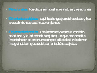 Relacionales:  los datos se muestran en tablas y relaciones. Orientadas a objetos:  aquí los lenguajes de los datos y los procedimientos se almacenan juntos. Objetos relacionales:  una intermedio entre el modelo relacional y el orientado a objetos,  lo que este modelo intenta hacer es crear una compatibilidad del relacionar integrándole mejoras de la orientación a objetos. 