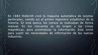 En 1884 Hollerith creó la máquina automática de tarjetas
perforadas, siendo así el primer ingeniero estadístico de la
historia. En esta época, los censos se realizaban de forma
manual. En los cincuenta se da origen a las cintas
magnéticas, para automatizar la información. Esto sirvió
para suplir las necesidades de información de las nuevas
industrias.
 