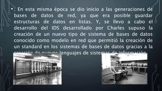 • . En esta misma época se dio inicio a las generaciones de
bases de datos de red, ya que era posible guardar
estructuras de datos en listas. Y, se llevo a cabo el
desarrollo del IDS desarrollado por Charles supuso la
creación de un nuevo tipo de sistema de bases de datos
conocido como modelo en red que permitió la creación de
un standard en los sistemas de bases de datos gracias a la
creación de nuevos lenguajes de sistemas de información.
 