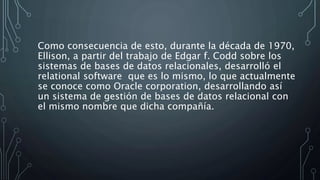 Como consecuencia de esto, durante la década de 1970,
Ellison, a partir del trabajo de Edgar f. Codd sobre los
sistemas de bases de datos relacionales, desarrolló el
relational software que es lo mismo, lo que actualmente
se conoce como Oracle corporation, desarrollando así
un sistema de gestión de bases de datos relacional con
el mismo nombre que dicha compañía.
 