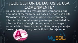 ¿QUE GESTOR DE DATOS SE USA
COMUNMENTE?
En la actualidad, las tres grandes compañías que
dominan el mercado de las bases de datos son IBM,
Microsoft y Oracle. por su parte, en el campo de
internet, la compañía que genera gran cantidad de
información es Google. Aunque existe una gran
variedad de software que permiten crear y manejar
bases de datos con gran facilidad. Por ejemplo:
 