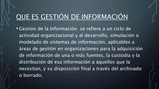 QUE ES GESTIÓN DE INFORMACIÓN
• Gestión de la Información se refiere a un ciclo de
actividad organizacional y al desarrollo, simulación o
modelado de sistemas de información, aplicables a
áreas de gestión en organizaciones para la adquisición
de información de una o más fuentes, la custodia y la
distribución de esa información a aquellos que la
necesitan, y su disposición final a través del archivado
o borrado.
 