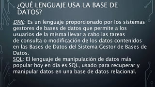 ¿QUÉ LENGUAJE USA LA BASE DE
DATOS?
DML: Es un lenguaje proporcionado por los sistemas
gestores de bases de datos que permite a los
usuarios de la misma llevar a cabo las tareas
de consulta o modificación de los datos contenidos
en las Bases de Datos del Sistema Gestor de Bases de
Datos.
SQL: El lenguaje de manipulación de datos más
popular hoy en día es SQL, usado para recuperar y
manipular datos en una base de datos relacional.
 