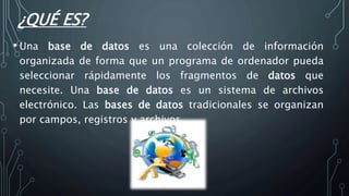 ¿QUÉ ES?
• Una base de datos es una colección de información
organizada de forma que un programa de ordenador pueda
seleccionar rápidamente los fragmentos de datos que
necesite. Una base de datos es un sistema de archivos
electrónico. Las bases de datos tradicionales se organizan
por campos, registros y archivos
 