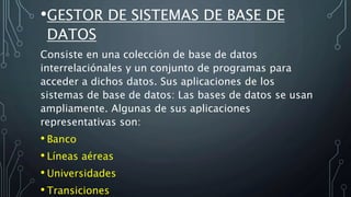 •GESTOR DE SISTEMAS DE BASE DE
DATOS
Consiste en una colección de base de datos
interrelaciónales y un conjunto de programas para
acceder a dichos datos. Sus aplicaciones de los
sistemas de base de datos: Las bases de datos se usan
ampliamente. Algunas de sus aplicaciones
representativas son:
• Banco
• Líneas aéreas
• Universidades
• Transiciones
 