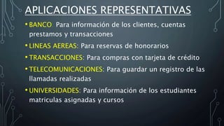 APLICACIONES REPRESENTATIVAS
• BANCO: Para información de los clientes, cuentas
prestamos y transacciones
• LINEAS AEREAS: Para reservas de honorarios
• TRANSACCIONES: Para compras con tarjeta de crédito
• TELECOMUNICACIONES: Para guardar un registro de las
llamadas realizadas
• UNIVERSIDADES: Para información de los estudiantes
matriculas asignadas y cursos
 