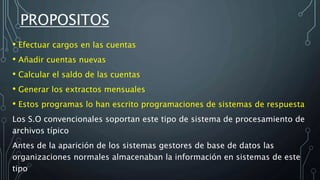 • Efectuar cargos en las cuentas
• Añadir cuentas nuevas
• Calcular el saldo de las cuentas
• Generar los extractos mensuales
• Estos programas lo han escrito programaciones de sistemas de respuesta
Los S.O convencionales soportan este tipo de sistema de procesamiento de
archivos típico
Antes de la aparición de los sistemas gestores de base de datos las
organizaciones normales almacenaban la información en sistemas de este
tipo
PROPOSITOS
 