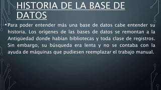 HISTORIA DE LA BASE DE
DATOS
• Para poder entender más una base de datos cabe entender su
historia. Los orígenes de las bases de datos se remontan a la
Antigüedad donde habían bibliotecas y toda clase de registros.
Sin embargo, su búsqueda era lenta y no se contaba con la
ayuda de máquinas que pudiesen reemplazar el trabajo manual.
 