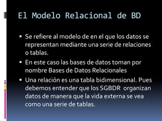 El Modelo Relacional de BD

 Se refiere al modelo de en el que los datos se
  representan mediante una serie de relaciones
  o tablas.
 En este caso las bases de datos toman por
  nombre Bases de Datos Relacionales
 Una relación es una tabla bidimensional. Pues
  debemos entender que los SGBDR organizan
  datos de manera que la vida externa se vea
  como una serie de tablas.
 