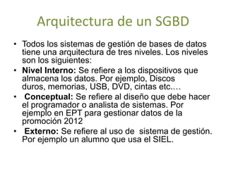 Arquitectura de un SGBD
• Todos los sistemas de gestión de bases de datos
  tiene una arquitectura de tres niveles. Los niveles
  son los siguientes:
• Nivel Interno: Se refiere a los dispositivos que
  almacena los datos. Por ejemplo, Discos
  duros, memorias, USB, DVD, cintas etc.…
• Conceptual: Se refiere al diseño que debe hacer
  el programador o analista de sistemas. Por
  ejemplo en EPT para gestionar datos de la
  promoción 2012
• Externo: Se refiere al uso de sistema de gestión.
  Por ejemplo un alumno que usa el SIEL.
 