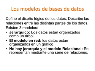Los modelos de bases de datos
Define el diseño lógico de los datos. Describe las
relaciones entre las distintas partes de los datos.
Existen 3 modelos:
• Jerárquico: Los datos están organizados
  como un árbol.
• El modelo en red: los datos están
  organizados en un grafico
• No hay jerarquía y el modelo Relacional: Se
  representan mediante una serie de relaciones.
 