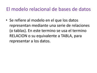 El modelo relacional de bases de datos
• Se refiere al modelo en el que los datos
  representan mediante una serie de relaciones
  (o tablas). En este termino se usa el termino
  RELACION o su equivalente a TABLA, para
  representar a los datos.
 